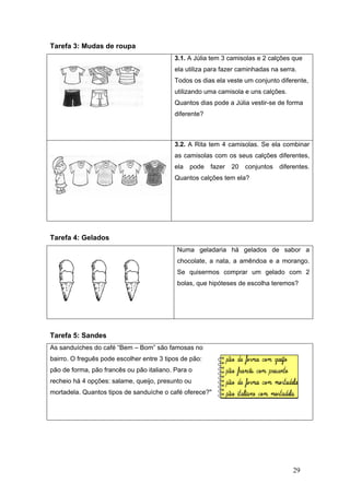 Tare
Tare
Tare
As sa
bairr
pão d
reche
morta
efa 3: Mud
efa 4: Gela
efa 5: Sand
anduíches d
o. O freguê
de forma, p
eio há 4 op
adela. Qua
das de rou
ados
des
do café “Be
ês pode esc
pão francês
ções: salam
ntos tipos d
upa
em – Bom” s
colher entre
ou pão itali
me, queijo, p
de sanduích
3.1. A
ela ut
Todos
utiliza
Quan
difere
3.2. A
as ca
ela
Quan
Num
choc
Se
bolas
são famosa
3 tipos de p
iano. Para o
presunto ou
he o café of
A Júlia tem 3
tiliza para fa
s os dias el
ando uma c
ntos dias po
ente?
A Rita tem
amisolas co
pode faze
ntos calções
ma geladar
colate, a na
quisermos
s, que hipót
as no
pão:
o
u
ferece?"
3 camisolas
azer caminh
a veste um
amisola e u
ode a Júlia v
4 camisola
om os seus
er 20 con
s tem ela?
ia há gela
ata, a amên
comprar u
teses de es
s e 2 calçõe
hadas na se
conjunto d
uns calções
vestir-se de
as. Se ela c
calções dif
njuntos dif
ados de
ndoa e a m
um gelado
scolha terem
29
es que
erra.
iferente,
s.
forma
combinar
ferentes,
ferentes.
sabor a
morango.
com 2
mos?
 