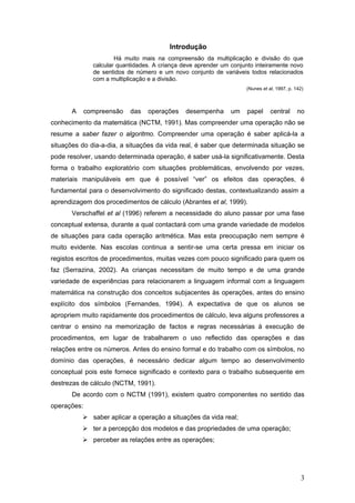 3
Introdução
Há muito mais na compreensão da multiplicação e divisão do que
calcular quantidades. A criança deve aprender um conjunto inteiramente novo
de sentidos de número e um novo conjunto de variáveis todos relacionados
com a multiplicação e a divisão.
(Nunes et al, 1997, p. 142)
A compreensão das operações desempenha um papel central no
conhecimento da matemática (NCTM, 1991). Mas compreender uma operação não se
resume a saber fazer o algoritmo. Compreender uma operação é saber aplicá-la a
situações do dia-a-dia, a situações da vida real, é saber que determinada situação se
pode resolver, usando determinada operação, é saber usá-la significativamente. Desta
forma o trabalho exploratório com situações problemáticas, envolvendo por vezes,
materiais manipuláveis em que é possível “ver” os efeitos das operações, é
fundamental para o desenvolvimento do significado destas, contextualizando assim a
aprendizagem dos procedimentos de cálculo (Abrantes et al, 1999).
Verschaffel et al (1996) referem a necessidade do aluno passar por uma fase
conceptual extensa, durante a qual contactará com uma grande variedade de modelos
de situações para cada operação aritmética. Mas esta preocupação nem sempre é
muito evidente. Nas escolas continua a sentir-se uma certa pressa em iniciar os
registos escritos de procedimentos, muitas vezes com pouco significado para quem os
faz (Serrazina, 2002). As crianças necessitam de muito tempo e de uma grande
variedade de experiências para relacionarem a linguagem informal com a linguagem
matemática na construção dos conceitos subjacentes às operações, antes do ensino
explícito dos símbolos (Fernandes, 1994). A expectativa de que os alunos se
apropriem muito rapidamente dos procedimentos de cálculo, leva alguns professores a
centrar o ensino na memorização de factos e regras necessárias à execução de
procedimentos, em lugar de trabalharem o uso reflectido das operações e das
relações entre os números. Antes do ensino formal e do trabalho com os símbolos, no
domínio das operações, é necessário dedicar algum tempo ao desenvolvimento
conceptual pois este fornece significado e contexto para o trabalho subsequente em
destrezas de cálculo (NCTM, 1991).
De acordo com o NCTM (1991), existem quatro componentes no sentido das
operações:
saber aplicar a operação a situações da vida real;
ter a percepção dos modelos e das propriedades de uma operação;
perceber as relações entre as operações;
 