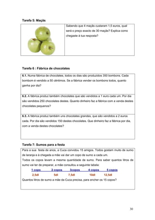 30
Tarefa 5: Maçãs
Sabendo que 4 maçãs custaram 1,5 euros, qual
será o preço exacto de 30 maçãs? Explica como
chegaste à tua resposta?
Tarefa 6 : Fábrica de chocolates
6.1. Numa fábrica de chocolates, todos os dias são produzidos 350 bombons. Cada
bombom é vendido a 50 cêntimos. Se a fábrica vender os bombons todos, quanto
ganha por dia?
6.2. A fábrica produz também chocolates que são vendidos a 1 euro cada um. Por dia
são vendidos 250 chocolates destes. Quanto dinheiro faz a fábrica com a venda destes
chocolates pequenos?
6.3. A fábrica produz também uns chocolates grandes, que são vendidos a 2 euros
cada. Por dia são vendidos 150 destes chocolates. Que dinheiro faz a fábrica por dia,
com a venda destes chocolates?
Tarefa 7: Sumos para a festa
Para a sua festa de anos, a Cuca convidou 15 amigos. Todos gostam muito de sumo
de laranja e à chegada a mãe vai dar um copo de sumo a cada um.
Todos os copos levam a mesma quantidade de sumo. Para saber quantos litros de
sumo vai ter de preparar, a mãe consultou a seguinte tabela:
1 copo 2 copos 3copos 4 copos 5 copos
2,5dl 5dl 7,5dl 10dl 12,5dl
Quantos litros de sumo a mãe da Cuca precisa, para encher os 15 copos?
 