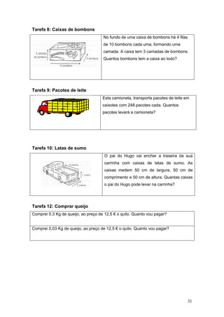 Tare
Tare
Tare
Tare
Com
Com
efa 8: Caix
efa 9: Paco
efa 10: Lat
efa 12: Co
mprei 0,3 Kg
mprei 0,03 K
xas de bom
otes de le
tas de sum
mprar que
de queijo,
Kg de queijo
mbons
ite
mo
eijo
ao preço de
, ao preço d
No fundo
de 10 bom
camada. A
Quantos b
Esta camio
caixotes co
pacotes le
O pai do
carrinha
caixas m
comprime
o pai do H
e 12,5 € o q
de 12,5 € o
de uma caix
mbons cada
A caixa tem
bombons te
oneta, trans
om 248 pac
vará a cam
o Hugo vai
com caixa
medem 50
ento e 50 cm
Hugo pode
quilo. Quant
quilo. Qua
xa de bomb
a uma, form
m 3 camadas
m a caixa a
sporta paco
cotes cada.
ioneta?
encher a
as de latas
cm de larg
m de altura
levar na ca
to vou paga
nto vou pag
bons há 4 fi
ando uma
s de bombo
ao todo?
otes de leite
Quantos
traseira da
s de sumo
gura, 50 c
. Quantas c
rrinha?
ar?
gar?
31
las
ons.
em
a sua
o. As
m de
caixas
 