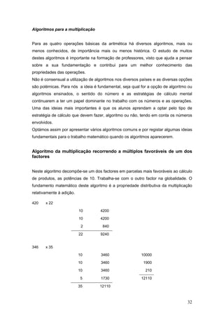 32
Algoritmos para a multiplicação
Para as quatro operações básicas da aritmética há diversos algoritmos, mais ou
menos conhecidos, de importância mais ou menos histórica. O estudo de muitos
destes algoritmos é importante na formação de professores, visto que ajuda a pensar
sobre a sua fundamentação e contribui para um melhor conhecimento das
propriedades das operações.
Não é consensual a utilização de algoritmos nos diversos países e as diversas opções
são polémicas. Para nós a ideia é fundamental, seja qual for a opção de algoritmo ou
algoritmos ensinados, o sentido do número e as estratégias de cálculo mental
continuarem a ter um papel dominante no trabalho com os números e as operações.
Uma das ideias mais importantes é que os alunos aprendam a optar pelo tipo de
estratégia de cálculo que devem fazer, algoritmo ou não, tendo em conta os números
envolvidos.
Optámos assim por apresentar vários algoritmos comuns e por registar algumas ideias
fundamentais para o trabalho matemático quando os algoritmos aparecerem.
Algoritmo da multiplicação recorrendo a múltiplos favoráveis de um dos
factores
Neste algoritmo decompõe-se um dos factores em parcelas mais favoráveis ao cálculo
de produtos, as potências de 10. Trabalha-se com o outro factor na globalidade. O
fundamento matemático deste algoritmo é a propriedade distributiva da multiplicação
relativamente à adição.
420 x 22
10 4200
10 4200
2 840
22 9240
346 x 35
10 3460 10000
10 3460 1900
10 3460 210
5 1730 12110
35 12110
 