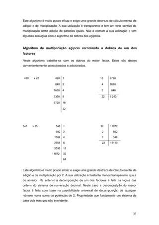 33
Este algoritmo é muito pouco eficaz e exige uma grande destreza de cálculo mental de
adição e de multiplicação. A sua utilização é transparente e tem um forte sentido da
multiplicação como adição de parcelas iguais. Não é comum a sua utilização e tem
algumas analogias com o algoritmo de dobros dos egípcios.
Algoritmo da multiplicação egípcio recorrendo a dobros de um dos
factores
Neste algoritmo trabalha-se com os dobros do maior factor. Estes são depois
convenientemente seleccionados e adicionados.
420 x 22 420 1 16 6720
840 2 4 1680
1680 4 2 840
3360 8 22 9 240
6720 16
32
346 x 35 346 1 32 11072
692 2 2 692
1384 4 1 346
2768 8 22 12110
5536 16
11072 32
64
Este algoritmo é muito pouco eficaz e exige uma grande destreza de cálculo mental de
adição e de multiplicação por 2. A sua utilização é bastante menos transparente que a
do anterior. Na anterior a decomposição de um dos factores é feita na lógica das
ordens do sistema de numeração decimal. Neste caso a decomposição do menor
factor é feita com base na possibilidade universal de decomposição de qualquer
número numa soma de potências de 2. Propriedade que fundamenta um sistema de
base dois mas que não é evidente.
 