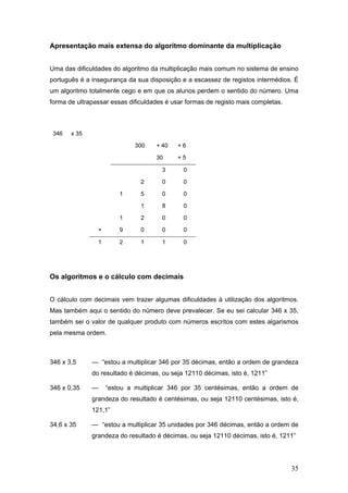 35
Apresentação mais extensa do algoritmo dominante da multiplicação
Uma das dificuldades do algoritmo da multiplicação mais comum no sistema de ensino
português é a insegurança da sua disposição e a escassez de registos intermédios. É
um algoritmo totalmente cego e em que os alunos perdem o sentido do número. Uma
forma de ultrapassar essas dificuldades é usar formas de registo mais completas.
346 x 35
300 + 40 + 6
30 + 5
3 0
2 0 0
1 5 0 0
1 8 0
1 2 0 0
+ 9 0 0 0
1 2 1 1 0
Os algoritmos e o cálculo com decimais
O cálculo com decimais vem trazer algumas dificuldades à utilização dos algoritmos.
Mas também aqui o sentido do número deve prevalecer. Se eu sei calcular 346 x 35,
também sei o valor de qualquer produto com números escritos com estes algarismos
pela mesma ordem.
346 x 3,5 — “estou a multiplicar 346 por 35 décimas, então a ordem de grandeza
do resultado é décimas, ou seja 12110 décimas, isto é, 1211”
346 x 0,35 — “estou a multiplicar 346 por 35 centésimas, então a ordem de
grandeza do resultado é centésimas, ou seja 12110 centésimas, isto é,
121,1”
34,6 x 35 — “estou a multiplicar 35 unidades por 346 décimas, então a ordem de
grandeza do resultado é décimas, ou seja 12110 décimas, isto é, 1211”
 