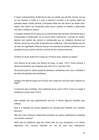 36
E assim sucessivamente. Evidencia-se aqui um padrão que permite concluir que se
um dos factores é inteiro e o outro é decimal o produto é da mesma ordem de
grandeza desse número decimal. Conclusões deste tipo não devem ser dadas como
regras, pois podem ser construídas pelos alunos quando se trabalha e desenvolve
com eles o sentido do número.
A situação complica-se um pouco se os dois factores são decimais. Novamente aqui a
compreensão é fundamental. Se os alunos forem construindo o conceito de número
decimal com sentido vão concluir e compreender que ao multiplicar décimas por
décimas vamos ter uma ordem de grandeza de centésimas. Todo este trabalho tem de
ser feito com significado. Antes de avançar com este tipo de cálculos, pensemos numa
situação em que é preciso calcular o produto de dois números decimais.
Comprei 0,3 kg de queijo com o preço de 12,5 € por quilo. Quanto vou pagar?
Uma décima de kg custa uma décima do preço, ou seja, 1,25 €. Como comprei 3
décimas de kg tenho que multiplicar este valor por 3, o que dá 3,75 €.
Na primeira parte do cálculo passei de décimas a centésimas e por isso o resultado é
da ordem de grandeza das centésimas.
Comprei uma fatia de queijo com 0,03 kg, com o preço de 12,5 € por quilo. Quanto vou
pagar?
O raciocínio aqui é análogo. Uma centésima de kg custa 0,125 €. Como vou pagar 3
centésimas o preço será 0,375 €.
Esta situação que aqui apresentamos leva-nos a colocar algumas questões para
reflexão.
Qual é o interesse de ensinar algoritmos às crianças para trabalhar com números
decimais?
Não será mais construtivo desenvolver processos de cálculo significativos e pessoais
com sentido numérico?
Quais são os problemas reais dos nossos dias em que recorremos a um cálculo
algorítmico com números decimais em vez de usar uma calculadora?
 