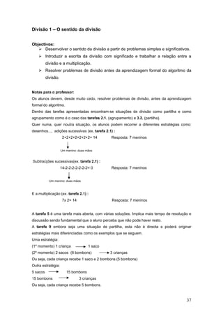 37
Divisão 1 – O sentido da divisão
Objectivos:
Desenvolver o sentido da divisão a partir de problemas simples e significativos.
Introduzir a escrita da divisão com significado e trabalhar a relação entre a
divisão e a multiplicação.
Resolver problemas de divisão antes da aprendizagem formal do algoritmo da
divisão.
Notas para o professor:
Os alunos devem, desde muito cedo, resolver problemas de divisão, antes da aprendizagem
formal do algoritmo.
Dentro das tarefas apresentadas encontram-se situações de divisão como partilha e como
agrupamento como é o caso das tarefas 2.1. (agrupamento) e 3.2. (partilha).
Quer numa, quer noutra situação, os alunos podem recorrer a diferentes estratégias como:
desenhos..., adições sucessivas (ex. tarefa 2.1) :
2+2+2+2+2+2+2= 14 Resposta: 7 meninos
Um menino: duas mãos
Subtracções sucessivas(ex. tarefa 2.1) :
14-2-2-2-2-2-2-2= 0 Resposta: 7 meninos
Um menino: duas mãos
E a multiplicação (ex. tarefa 2.1) :
7x 2= 14 Resposta: 7 meninos
A tarefa 5 é uma tarefa mais aberta, com várias soluções. Implica mais tempo de resolução e
discussão sendo fundamental que o aluno perceba que não pode haver resto.
A tarefa 9 embora seja uma situação de partilha, esta não é directa e poderá originar
estratégias mais diferenciadas como os exemplos que se seguem.
Uma estratégia:
(1º momento) 1 criança 1 saco
(2º momento) 2 sacos (6 bombons) 3 crianças
Ou seja, cada criança recebe 1 saco e 2 bombons (5 bombons)
Outra estratégia:
5 sacos 15 bombons
15 bombons 3 crianças
Ou seja, cada criança recebe 5 bombons.
 
