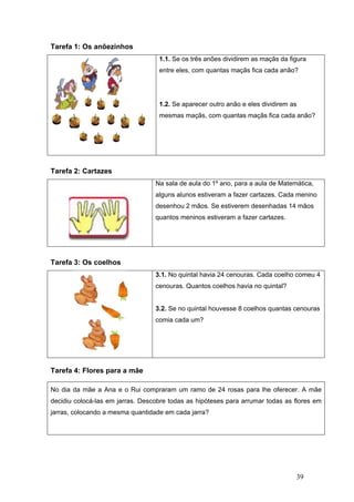 39
Tarefa 1: Os anõezinhos
1.1. Se os três anões dividirem as maçãs da figura
entre eles, com quantas maçãs fica cada anão?
1.2. Se aparecer outro anão e eles dividirem as
mesmas maçãs, com quantas maçãs fica cada anão?
Tarefa 2: Cartazes
Na sala de aula do 1º ano, para a aula de Matemática,
alguns alunos estiveram a fazer cartazes. Cada menino
desenhou 2 mãos. Se estiverem desenhadas 14 mãos
quantos meninos estiveram a fazer cartazes.
Tarefa 3: Os coelhos
3.1. No quintal havia 24 cenouras. Cada coelho comeu 4
cenouras. Quantos coelhos havia no quintal?
3.2. Se no quintal houvesse 8 coelhos quantas cenouras
comia cada um?
Tarefa 4: Flores para a mãe
No dia da mãe a Ana e o Rui compraram um ramo de 24 rosas para lhe oferecer. A mãe
decidiu colocá-las em jarras. Descobre todas as hipóteses para arrumar todas as flores em
jarras, colocando a mesma quantidade em cada jarra?
 