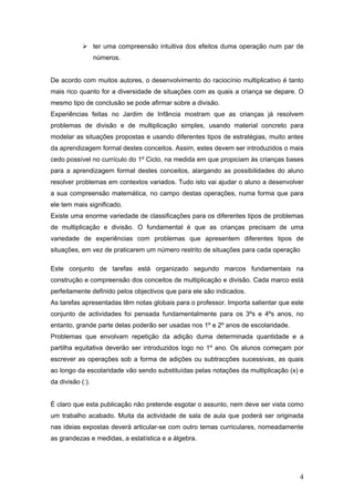 4
ter uma compreensão intuitiva dos efeitos duma operação num par de
números.
De acordo com muitos autores, o desenvolvimento do raciocínio multiplicativo é tanto
mais rico quanto for a diversidade de situações com as quais a criança se depare. O
mesmo tipo de conclusão se pode afirmar sobre a divisão.
Experiências feitas no Jardim de Infância mostram que as crianças já resolvem
problemas de divisão e de multiplicação simples, usando material concreto para
modelar as situações propostas e usando diferentes tipos de estratégias, muito antes
da aprendizagem formal destes conceitos. Assim, estes devem ser introduzidos o mais
cedo possível no currículo do 1º Ciclo, na medida em que propiciam às crianças bases
para a aprendizagem formal destes conceitos, alargando as possibilidades do aluno
resolver problemas em contextos variados. Tudo isto vai ajudar o aluno a desenvolver
a sua compreensão matemática, no campo destas operações, numa forma que para
ele tem mais significado.
Existe uma enorme variedade de classificações para os diferentes tipos de problemas
de multiplicação e divisão. O fundamental é que as crianças precisam de uma
variedade de experiências com problemas que apresentem diferentes tipos de
situações, em vez de praticarem um número restrito de situações para cada operação
Este conjunto de tarefas está organizado segundo marcos fundamentais na
construção e compreensão dos conceitos de multiplicação e divisão. Cada marco está
perfeitamente definido pelos objectivos que para ele são indicados.
As tarefas apresentadas têm notas globais para o professor. Importa salientar que este
conjunto de actividades foi pensada fundamentalmente para os 3ºs e 4ºs anos, no
entanto, grande parte delas poderão ser usadas nos 1º e 2º anos de escolaridade.
Problemas que envolvam repetição da adição duma determinada quantidade e a
partilha equitativa deverão ser introduzidos logo no 1º ano. Os alunos começam por
escrever as operações sob a forma de adições ou subtracções sucessivas, as quais
ao longo da escolaridade vão sendo substituídas pelas notações da multiplicação (x) e
da divisão (:).
É claro que esta publicação não pretende esgotar o assunto, nem deve ser vista como
um trabalho acabado. Muita da actividade de sala de aula que poderá ser originada
nas ideias expostas deverá articular-se com outro temas curriculares, nomeadamente
as grandezas e medidas, a estatística e a álgebra.
 