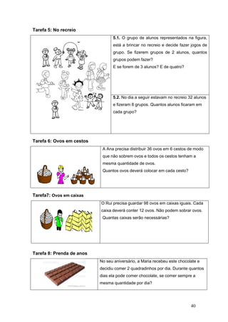 40
Tarefa 5: No recreio
5.1. O grupo de alunos representados na figura,
está a brincar no recreio e decide fazer jogos de
grupo. Se fizerem grupos de 2 alunos, quantos
grupos podem fazer?
E se forem de 3 alunos? E de quatro?
5.2. No dia a seguir estavam no recreio 32 alunos
e fizeram 8 grupos. Quantos alunos ficaram em
cada grupo?
Tarefa 6: Ovos em cestos
A Ana precisa distribuir 36 ovos em 6 cestos de modo
que não sobrem ovos e todos os cestos tenham a
mesma quantidade de ovos.
Quantos ovos deverá colocar em cada cesto?
Tarefa7: Ovos em caixas
O Rui precisa guardar 98 ovos em caixas iguais. Cada
caixa deverá conter 12 ovos. Não podem sobrar ovos.
Quantas caixas serão necessárias?
Tarefa 8: Prenda de anos
No seu aniversário, a Maria recebeu este chocolate e
decidiu comer 2 quadradinhos por dia. Durante quantos
dias ela pode comer chocolate, se comer sempre a
mesma quantidade por dia?
 
