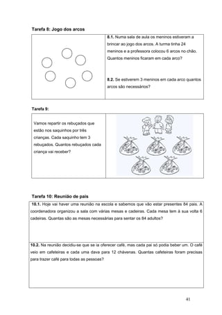 41
Tarefa 8: Jogo dos arcos
8.1. Numa sala de aula os meninos estiveram a
brincar ao jogo dos arcos. A turma tinha 24
meninos e a professora colocou 6 arcos no chão.
Quantos meninos ficaram em cada arco?
8.2. Se estiverem 3 meninos em cada arco quantos
arcos são necessários?
Tarefa 9:
Vamos repartir os rebuçados que
estão nos saquinhos por três
crianças. Cada saquinho tem 3
rebuçados. Quantos rebuçados cada
criança vai receber?
Tarefa 10: Reunião de pais
10.1. Hoje vai haver uma reunião na escola e sabemos que vão estar presentes 84 pais. A
coordenadora organizou a sala com várias mesas e cadeiras. Cada mesa tem à sua volta 6
cadeiras. Quantas são as mesas necessárias para sentar os 84 adultos?
10.2. Na reunião decidiu-se que se ia oferecer café, mas cada pai só podia beber um. O café
veio em cafeteiras e cada uma dava para 12 chávenas. Quantas cafeteiras foram precisas
para trazer café para todas as pessoas?
 