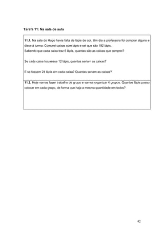 42
Tarefa 11: Na sala de aula
11.1. Na sala do Hugo havia falta de lápis de cor. Um dia a professora foi comprar alguns e
disse à turma: Comprei caixas com lápis e sei que são 192 lápis.
Sabendo que cada caixa traz 6 lápis, quantas são as caixas que comprei?
Se cada caixa trouxesse 12 lápis, quantas seriam as caixas?
E se fossem 24 lápis em cada caixa? Quantas seriam as caixas?
11.2. Hoje vamos fazer trabalho de grupo e vamos organizar 4 grupos. Quantos lápis posso
colocar em cada grupo, de forma que haja a mesma quantidade em todos?
 