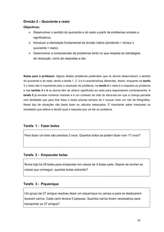 43
Divisão 2 – Quociente e resto
Objectivos:
Desenvolver o sentido do quociente e do resto a partir de problemas simples e
significativos.
Introduzir a identidade fundamental da divisão inteira (dividendo = divisor x
quociente + resto).
Desenvolver a compreensão de problemas tanto no que respeita às estratégias
de resolução, como às respostas a dar.
Notas para o professor: Alguns destes problemas pretendem que os alunos desenvolvam o sentido
do quociente e do resto, tendo a tarefa 1, 2, 3 e 4 características diferentes. Assim, enquanto na tarefa
1 o resto não é importante para a resolução do problema, na tarefa 2 o resto é a resposta ao problema
e nas tarefas 3 e 4 os alunos têm de atribuir significado ao resto para responderem correctamente. A
tarefa 5 já envolve números maiores e é um contexto da vida do dia-a-dia em que a criança percebe
com facilidade que para tirar fotos a todos precisa sempre de ir buscar mais um rolo de fotografias.
Neste tipo de situações não basta fazer os cálculos adequados. É importante saber interpretar os
resultados que obteve e decidir qual a resposta que vai dar ao problema.
Tarefa 1 - Fazer bolos
Para fazer um bolo são precisos 3 ovos. Quantos bolos se podem fazer com 17 ovos?
Tarefa 2 - Empacotar bolas
Numa loja há 26 bolas para empacotar em caixas de 4 bolas cada. Depois de encher as
caixas que conseguir, quantas bolas sobrarão?
Tarefa 3 - Piquenique
Um grupo de 27 amigos resolveu fazer um piquenique no campo e para se deslocarem
levaram carros. Cada carro levava 5 pessoas. Quantos carros foram necessários para
transportar os 27 amigos?
 