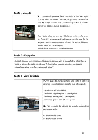 44
Tarefa 4: Viajando
4.1. Uma escola pretende fazer uma visita a uma exposição
com os seus 169 alunos. Para tal, alugou uma carrinha que
leva 14 alunos de cada vez. Quantas viagens fará a carrinha
para levar todos os alunos à exposição?
4.2. Noutra altura do ano, os 169 alunos desta escola foram
ao Oceanário tendo-se deslocado numa carrinha, que fez 14
viagens, sempre com o mesmo número de alunos. Quantos
alunos foram em cada viagem?
Foram todos os alunos? Quantos faltaram?
Tarefa 5 - Fotografias
A escola do João tem 465 alunos. Na próxima semana vem o fotógrafo tirar fotografias a
todos os alunos. Se cada rolo dá para 24 fotografias, quantos rolos tem que trazer o
fotógrafo para tirar uma fotografia a cada aluno?
Tarefa 6 - Visita de Estudo
6.1. Um grupo de alunos vai fazer uma visita de estudo e
há várias possibilidades de escolha para o transporte:
• carrinha para 8 passageiros
• camioneta pequena para 16 passageiros
• camioneta média para 32 passageiros
• camioneta grande para 64 passageiros
6.2. Faz o estudo do número de veículos necessários
para fazer a visita.
N.º de alunos da turma
N.º de alunos da escola
 
