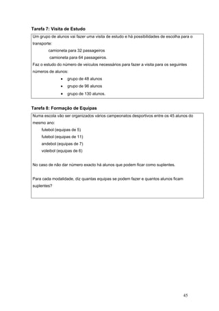 45
Tarefa 7: Visita de Estudo
Um grupo de alunos vai fazer uma visita de estudo e há possibilidades de escolha para o
transporte:
camioneta para 32 passageiros
camioneta para 64 passageiros.
Faz o estudo do número de veículos necessários para fazer a visita para os seguintes
números de alunos:
• grupo de 48 alunos
• grupo de 96 alunos
• grupo de 130 alunos.
Tarefa 8: Formação de Equipas
Numa escola vão ser organizados vários campeonatos desportivos entre os 45 alunos do
mesmo ano:
futebol (equipas de 5)
futebol (equipas de 11)
andebol (equipas de 7)
voleibol (equipas de 6)
No caso de não dar número exacto há alunos que podem ficar como suplentes.
Para cada modalidade, diz quantas equipas se podem fazer e quantos alunos ficam
suplentes?
 