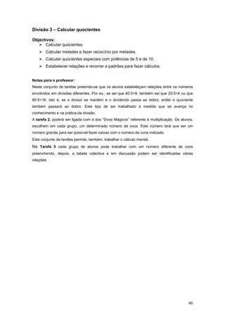 46
Divisão 3 – Calcular quocientes
Objectivos:
Calcular quocientes.
Calcular metades e fazer raciocínio por metades.
Calcular quocientes especiais com potências de 5 e de 10.
Estabelecer relações e recorrer a padrões para fazer cálculos.
Notas para o professor:
Neste conjunto de tarefas pretende-se que os alunos estabeleçam relações entre os números
envolvidos em divisões diferentes. Por ex., se sei que 40:5=8, também sei que 20:5=4 ou que
80:5=16. Isto é, se o divisor se mantém e o dividendo passa ao dobro, então o quociente
também passará ao dobro. Este tipo de ser trabalhado à medida que se avança no
conhecimento e na prática da divisão.
A tarefa 2, poderá ser ligada com a dos “Ovos Mágicos” referente à multiplicação. Os alunos,
escolhem em cada grupo, um determinado número de ovos. Este número terá que ser um
número grande para ser possível fazer caixas com o número de ovos indicado.
Este conjunto de tarefas permite, também, trabalhar o cálculo mental.
Na Tarefa 5 cada grupo de alunos pode trabalhar com um número diferente de ovos
preenchendo, depois, a tabela colectiva e em discussão podem ser identificadas várias
relações
 