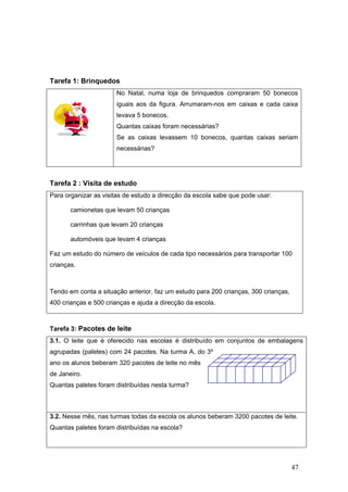 47
Tarefa 1: Brinquedos
No Natal, numa loja de brinquedos compraram 50 bonecos
iguais aos da figura. Arrumaram-nos em caixas e cada caixa
levava 5 bonecos.
Quantas caixas foram necessárias?
Se as caixas levassem 10 bonecos, quantas caixas seriam
necessárias?
Tarefa 2 : Visita de estudo
Para organizar as visitas de estudo a direcção da escola sabe que pode usar:
camionetas que levam 50 crianças
carrinhas que levam 20 crianças
automóveis que levam 4 crianças
Faz um estudo do número de veículos de cada tipo necessários para transportar 100
crianças.
Tendo em conta a situação anterior, faz um estudo para 200 crianças, 300 crianças,
400 crianças e 500 crianças e ajuda a direcção da escola.
Tarefa 3: Pacotes de leite
3.1. O leite que é oferecido nas escolas é distribuído em conjuntos de embalagens
agrupadas (paletes) com 24 pacotes. Na turma A, do 3º
ano os alunos beberam 320 pacotes de leite no mês
de Janeiro.
Quantas paletes foram distribuídas nesta turma?
3.2. Nesse mês, nas turmas todas da escola os alunos beberam 3200 pacotes de leite.
Quantas paletes foram distribuídas na escola?
 
