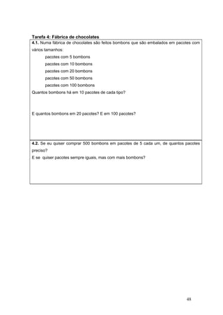 48
Tarefa 4: Fábrica de chocolates
4.1. Numa fábrica de chocolates são feitos bombons que são embalados em pacotes com
vários tamanhos:
pacotes com 5 bombons
pacotes com 10 bombons
pacotes com 20 bombons
pacotes com 50 bombons
pacotes com 100 bombons
Quantos bombons há em 10 pacotes de cada tipo?
E quantos bombons em 20 pacotes? E em 100 pacotes?
4.2. Se eu quiser comprar 500 bombons em pacotes de 5 cada um, de quantos pacotes
preciso?
E se quiser pacotes sempre iguais, mas com mais bombons?
 