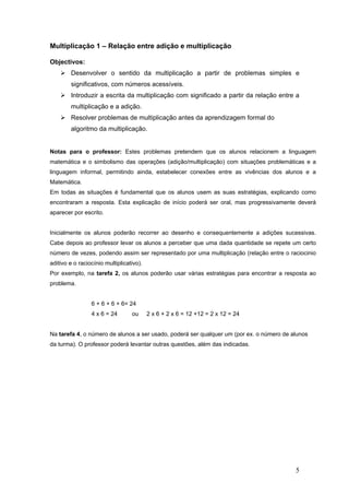 5
Multiplicação 1 – Relação entre adição e multiplicação
Objectivos:
Desenvolver o sentido da multiplicação a partir de problemas simples e
significativos, com números acessíveis.
Introduzir a escrita da multiplicação com significado a partir da relação entre a
multiplicação e a adição.
Resolver problemas de multiplicação antes da aprendizagem formal do
algoritmo da multiplicação.
Notas para o professor: Estes problemas pretendem que os alunos relacionem a linguagem
matemática e o simbolismo das operações (adição/multiplicação) com situações problemáticas e a
linguagem informal, permitindo ainda, estabelecer conexões entre as vivências dos alunos e a
Matemática.
Em todas as situações é fundamental que os alunos usem as suas estratégias, explicando como
encontraram a resposta. Esta explicação de início poderá ser oral, mas progressivamente deverá
aparecer por escrito.
Inicialmente os alunos poderão recorrer ao desenho e consequentemente a adições sucessivas.
Cabe depois ao professor levar os alunos a perceber que uma dada quantidade se repete um certo
número de vezes, podendo assim ser representado por uma multiplicação (relação entre o raciocinio
aditivo e o raciocínio multiplicativo).
Por exemplo, na tarefa 2, os alunos poderão usar várias estratégias para encontrar a resposta ao
problema.
6 + 6 + 6 + 6= 24
4 x 6 = 24 ou 2 x 6 + 2 x 6 = 12 +12 = 2 x 12 = 24
Na tarefa 4, o número de alunos a ser usado, poderá ser qualquer um (por ex. o número de alunos
da turma). O professor poderá levantar outras questões, além das indicadas.
 