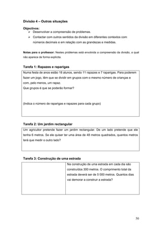 50
Divisão 4 – Outras situações
Objectivos:
Desenvolver a compreensão de problemas.
Contactar com outros sentidos da divisão em diferentes contextos com
números decimais e em relação com as grandezas e medidas.
Notas para o professor: Nestes problemas está envolvida a compreensão da divisão, a qual
não aparece de forma explícita.
Tarefa 1: Rapazes e raparigas
Numa festa de anos estão 18 alunos, sendo 11 rapazes e 7 raparigas. Para poderem
fazer um jogo, têm que se dividir em grupos com o mesmo número de crianças e
com, pelo menos, um rapaz.
Que grupos é que se poderão formar?
(Indica o número de raparigas e rapazes para cada grupo)
Tarefa 2: Um jardim rectangular
Um agricultor pretende fazer um jardim rectangular. De um lado pretende que ele
tenha 6 metros. Se ele quiser ter uma área de 48 metros quadrados, quantos metros
terá que medir o outro lado?
Tarefa 3: Construção de uma estrada
Na construção de uma estrada em cada dia são
construídos 300 metros. O comprimento total da
estrada deverá ser de 5 000 metros. Quantos dias
vai demorar a construir a estrada?
 