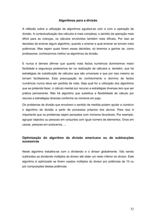 52
Algoritmos para a divisão
A reflexão sobre a utilização de algoritmos agudiza-se com a com a operação de
divisão. A contextualização dos cálculos é mais complexa, o sentido da operação mais
difícil para as crianças, os cálculos envolvidos também mais difíceis. Por isso as
decisões de ensinar algum algoritmo, quando o ensinar e qual ensinar se tornam mais
polémicas. Mas sejam quais forem essas decisões, só teremos a ganhar se, como
professores, conhecermos melhor os algoritmos da divisão.
E nunca é demais afirmar que quanto mais factos numéricos dominarmos maior
facilidade e segurança poderemos ter na realização de cálculos e, também, que há
estratégias de substituição de cálculos que são universais e que por isso mesmo se
tornam facilitadoras. Esta preocupação do conhecimento e domínio de factos
numéricos nunca deve ser perdida de vista. Seja qual for a utilização dos algoritmos
que se pretenda fazer, o cálculo mental por recurso a estratégias diversas tem que ser
prática permanente. Não há algoritmo que substitua a flexibilidade de cálculo por
recurso a estratégias diversas conforme os números em jogo.
Os problemas de divisão que envolvem o sentido de medida podem ajudar a construir
o algoritmo da divisão a partir de processos próprios dos alunos. Para isso é
importante que os problemas sejam pensados com números favoráveis. Por exemplo,
agrupar objectos ou pessoas em conjuntos com igual número de elementos. Ovos em
caixas, pessoas em autocarros, ...
Optimização do algoritmo da divisão americano ou de subtracções
sucessivas
Neste algoritmo trabalha-se com o dividendo e o divisor globalmente. Vão sendo
subtraídos ao dividendo múltiplos do divisor até obter um resto inferior ao divisor. Este
algoritmo é optimizado se forem usados múltiplos do divisor por potências de 10 ou
por composições destas potências.
 