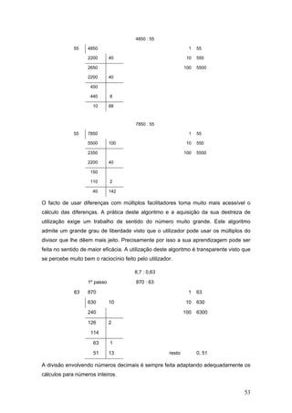53
4850 : 55
55 4850 1 55
2200 40 10 550
2650 100 5500
2200 40
450
440 8
10 88
7850 : 55
55 7850 1 55
5500 100 10 550
2350 100 5500
2200 40
150
110 2
40 142
O facto de usar diferenças com múltiplos facilitadores toma muito mais acessível o
cálculo das diferenças. A prática deste algoritmo e a aquisição da sua destreza de
utilização exige um trabalho de sentido do número muito grande. Este algoritmo
admite um grande grau de liberdade visto que o utilizador pode usar os múltiplos do
divisor que lhe dêem mais jeito. Precisamente por isso a sua aprendizagem pode ser
feita no sentido de maior eficácia. A utilização deste algoritmo é transparente visto que
se percebe muito bem o raciocínio feito pelo utilizador.
8,7 : 0,63
1º passo 870 : 63
63 870 1 63
630 10 10 630
240 100 6300
126 2
114
63 1
51 13 resto 0, 51
A divisão envolvendo números decimais é sempre feita adaptando adequadamente os
cálculos para números inteiros.
 