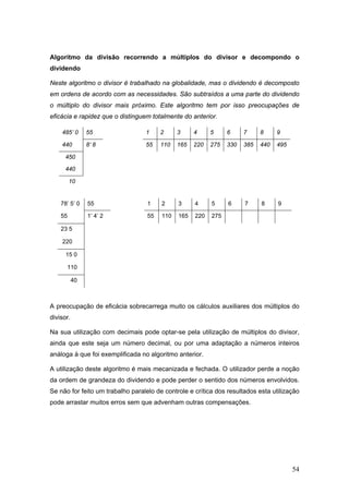 54
Algoritmo da divisão recorrendo a múltiplos do divisor e decompondo o
dividendo
Neste algoritmo o divisor é trabalhado na globalidade, mas o dividendo é decomposto
em ordens de acordo com as necessidades. São subtraídos a uma parte do dividendo
o múltiplo do divisor mais próximo. Este algoritmo tem por isso preocupações de
eficácia e rapidez que o distinguem totalmente do anterior.
485’ 0 55 1 2 3 4 5 6 7 8 9
440 8’ 8 55 110 165 220 275 330 385 440 495
450
440
10
78’ 5’ 0 55 1 2 3 4 5 6 7 8 9
55 1’ 4’ 2 55 110 165 220 275
23 5
220
15 0
110
40
A preocupação de eficácia sobrecarrega muito os cálculos auxiliares dos múltiplos do
divisor.
Na sua utilização com decimais pode optar-se pela utilização de múltiplos do divisor,
ainda que este seja um número decimal, ou por uma adaptação a números inteiros
análoga à que foi exemplificada no algoritmo anterior.
A utilização deste algoritmo é mais mecanizada e fechada. O utilizador perde a noção
da ordem de grandeza do dividendo e pode perder o sentido dos números envolvidos.
Se não for feito um trabalho paralelo de controle e crítica dos resultados esta utilização
pode arrastar muitos erros sem que advenham outras compensações.
 