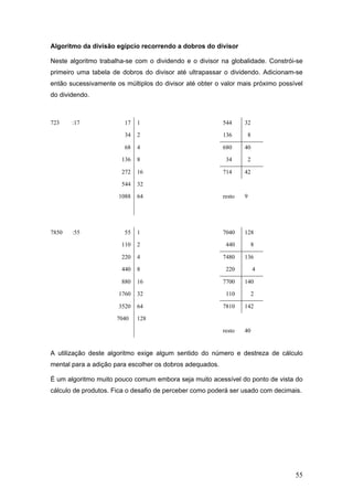 55
Algoritmo da divisão egípcio recorrendo a dobros do divisor
Neste algoritmo trabalha-se com o dividendo e o divisor na globalidade. Constrói-se
primeiro uma tabela de dobros do divisor até ultrapassar o dividendo. Adicionam-se
então sucessivamente os múltiplos do divisor até obter o valor mais próximo possível
do dividendo.
723 :17 17 1 544 32
34 2 136 8
68 4 680 40
136 8 34 2
272 16 714 42
544 32
1088 64 resto 9
7850 :55 55 1 7040 128
110 2 440 8
220 4 7480 136
440 8 220 4
880 16 7700 140
1760 32 110 2
3520 64 7810 142
7040 128
resto 40
A utilização deste algoritmo exige algum sentido do número e destreza de cálculo
mental para a adição para escolher os dobros adequados.
É um algoritmo muito pouco comum embora seja muito acessível do ponto de vista do
cálculo de produtos. Fica o desafio de perceber como poderá ser usado com decimais.
 