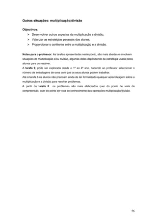56
Outras situações: multiplicação/divisão
Objectivos:
Desenvolver outros aspectos da multiplicação e divisão;
Valorizar as estratégias pessoais dos alunos;
Proporcionar o confronto entre a multiplicação e a divisão.
Notas para o professor: As tarefas apresentadas neste ponto, são mais abertas e envolvem
situações de multiplicação e/ou divisão, algumas delas dependendo da estratégia usada pelos
alunos para os resolver.
A tarefa 9, pode ser explorada desde o 1º ao 4º ano, cabendo ao professor seleccionar o
número de embalagens de ovos com que os seus alunos podem trabalhar.
Até à tarefa 6 os alunos não precisam ainda de ter formalizado qualquer aprendizagem sobre a
multiplicação e a divisão para resolver problemas.
A partir da tarefa 6 os problemas são mais elaborados quer do ponto de vista da
compreensão, quer do ponto de vista do conhecimento das operações multiplicação/divisão.
 