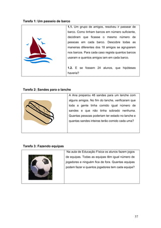 57
Tarefa 1: Um passeio de barco
1.1. Um grupo de amigos, resolveu ir passear de
barco. Como tinham barcos em número suficiente,
decidiram que ficasse o mesmo número de
pessoas em cada barco. Descobre todas as
maneiras diferentes dos 18 amigos se agruparem
nos barcos. Para cada caso regista quantos barcos
usaram e quantos amigos iam em cada barco.
1.2. E se fossem 24 alunos, que hipóteses
haveria?
Tarefa 2: Sandes para o lanche
A Ana preparou 48 sandes para um lanche com
alguns amigos. No fim do lanche, verificaram que
toda a gente tinha comido igual número de
sandes e que não tinha sobrado nenhuma.
Quantas pessoas poderiam ter estado no lanche e
quantas sandes inteiras terão comido cada uma?
Tarefa 3: Fazendo equipas
Na aula de Educação Física os alunos fazem jogos
de equipas. Todas as equipas têm igual número de
jogadores e ninguém fica de fora. Quantas equipas
podem fazer e quantos jogadores tem cada equipa?
 