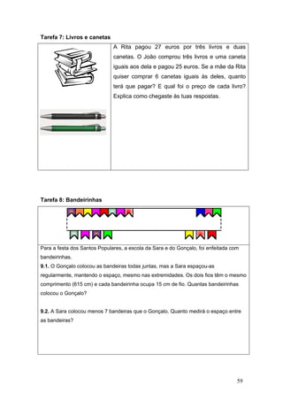 59
Tarefa 7: Livros e canetas
A Rita pagou 27 euros por três livros e duas
canetas. O João comprou três livros e uma caneta
iguais aos dela e pagou 25 euros. Se a mãe da Rita
quiser comprar 6 canetas iguais às deles, quanto
terá que pagar? E qual foi o preço de cada livro?
Explica como chegaste às tuas respostas.
Tarefa 8: Bandeirinhas
Para a festa dos Santos Populares, a escola da Sara e do Gonçalo, foi enfeitada com
bandeirinhas.
9.1. O Gonçalo colocou as bandeiras todas juntas, mas a Sara espaçou-as
regularmente, mantendo o espaço, mesmo nas extremidades. Os dois fios têm o mesmo
comprimento (615 cm) e cada bandeirinha ocupa 15 cm de fio. Quantas bandeirinhas
colocou o Gonçalo?
9.2. A Sara colocou menos 7 bandeiras que o Gonçalo. Quanto medirá o espaço entre
as bandeiras?
 