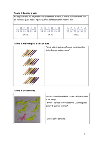 6
Tarefa 1: Enfeitar a sala
Na segunda-feira, na terça-feira e na quarta-feira, a Maria, o João e o David fizeram tiras
de bonecos, iguais aos da figura. Quantos bonecos fizeram nos três dias?
(1º dia) (2º dia) (3º dia)
Tarefa 2: Material para a sala de aula
Para a sala de aula a professora comprou estes
lápis. Quantos lápis comprou?
Tarefa 3: Desenhando
Um aluno fez este desenho no seu caderno e disse
a um amigo:
- Pintei 7 cavalos no meu caderno. Quantas patas
pintei? E quantas orelhas?
Explica como contaste.
 