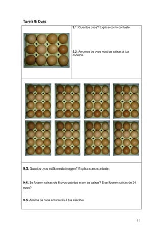 61
Tarefa 9: Ovos
9.1. Quantos ovos? Explica como contaste.
9.2. Arrumas os ovos noutras caixas à tua
escolha.
9.3. Quantos ovos estão nesta imagem? Explica como contaste.
9.4. Se fossem caixas de 6 ovos quantas eram as caixas? E se fossem caixas de 24
ovos?
9.5. Arruma os ovos em caixas à tua escolha.
 