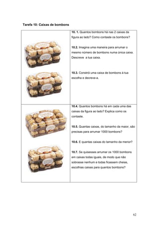 62
Tarefa 10: Caixas de bombons
10. 1. Quantos bombons há nas 2 caixas da
figura ao lado? Como contaste os bombons?
10.2. Imagina uma maneira para arrumar o
mesmo número de bombons numa única caixa.
Descreve a tua caixa.
10.3. Constrói uma caixa de bombons à tua
escolha e decreve-a.
10.4. Quantos bombons há em cada uma das
caixas da figura ao lado? Explica como os
contaste.
10.5. Quantas caixas, do tamanho da maior, são
precisas para arrumar 1000 bombons?
10.6. E quantas caixas do tamanho da menor?
10.7. Se quisesses arrumar os 1000 bombons
em caixas todas iguais, de modo que não
sobrasse nenhum e todas ficassem cheias,
escolhias caixas para quantos bombons?
 