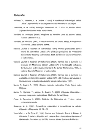 63
Bibliografia:
Abrantes, P., Serrazina, L., & Oliveira, I. (1999). A Matemática na Educação Básica.
Lisboa: Departamento de Educação Básica do Ministério da Educação.
Fernandes, D. M. (1994). Educação matemática no 1º Ciclo do Ensino Básico.
Aspectos inovadores. Porto: Porto Editora.
Ministério da educação (1991). Programa do Primeiro Ciclo do Ensino Básico.
Lisboa: Editorial do M.E.
Ministério da educação (2001). Currículo Nacional do Ensino Básico, Competências
Essenciais. Lisboa: Editorial do M.E.
National Council of Teachers of Mathematics (1994). Normas profissionais para o
ensino da Matemática. Lisboa: APM (tradução portuguesa de Professional
Standards for Teaching Mathematics, 1991, do National Council of Teachers
of Mathematics).
National Council of Teachers of Mathematics (1991). Normas para o currículo e a
avaliação em Matemática escolar. Lisboa: APM e IIE (tradução portuguesa
de Curriculum and Evaluation Standards for School Mathematics, 1989, do
National Council of Teachers of Mathematics.
National Council of Teachers of Mathematics (1991). Normas para o currículo e a
avaliação em Matemática escolar. Lisboa: APM e IIE (tradução portuguesa de
Curriculum and evaluation standards for school mathematics, 1989).
Nunes, T., Bryant, P. (1997). Crianças fazendo matemática. Porto Alegre. Artes
Médicas.
Nunes, T., Campos, T., Magina, S., Bryant, P. (2005). Educação Matemática –
números e operações matemáticas. São Paulo: Cortez Editora.
Ponte, J., Serrazina, L. (2000). Didáctica da Matemática do 1º ciclo. Lisboa:
Universidade Aberta.
Serrazina, M. L. (2002). Competência matemática e competências de cálculo.
Educação e Matemática, 69, 57 – 60.
Verschaffel, L. e De Corte, E. (1996). Number and Arithmetic. Em A. J. Bishop, K.
Clements, C. Keitel, J. Kilpatrick e C. Laborde (Eds.). International Handbook of
Mathematics Education, (pp 99-137). Holanda: Kluwer Academic Publishers.
 