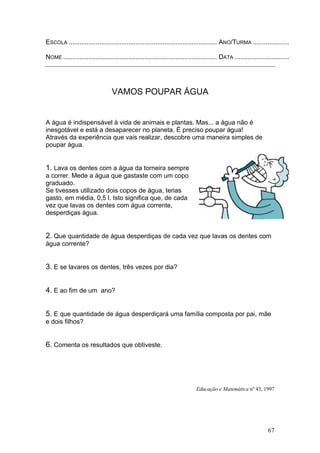 67
ESCOLA .................................................................................. ANO/TURMA ....................
NOME ..................................................................................... DATA ..............................
VAMOS POUPAR ÁGUA
A água é indispensável à vida de animais e plantas. Mas... a água não é
inesgotável e está a desaparecer no planeta. É preciso poupar água!
Através da experiência que vais realizar, descobre uma maneira simples de
poupar água.
1. Lava os dentes com a água da torneira sempre
a correr. Mede a água que gastaste com um copo
graduado.
Se tivesses utilizado dois copos de água, terias
gasto, em média, 0,5 l. Isto significa que, de cada
vez que lavas os dentes com água corrente,
desperdiças água.
2. Que quantidade de água desperdiças de cada vez que lavas os dentes com
água corrente?
3. E se lavares os dentes, três vezes por dia?
4. E ao fim de um ano?
5. E que quantidade de água desperdiçará uma família composta por pai, mãe
e dois filhos?
6. Comenta os resultados que obtiveste.
Educação e Matemática nº 43, 1997
 