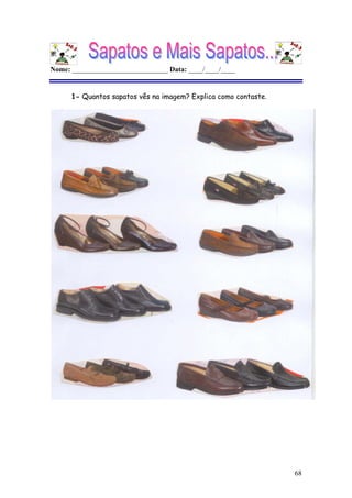 68
Nome: ___________________________ Data: ____/____/____
1- Quantos sapatos vês na imagem? Explica como contaste.
Não é possível apresentar a imagem. O computador pode não ter memória suficiente para abrir a imagem ou a imagem pode ter sido danificada. Reinicie o computador e, em seguida, abra o ficheiro novamente. Se o x vermelho continuar a aparecer, poderá ter de eliminar a imagem e inseri-la novamente.
Não é possível apresentar a imagem. O computador pode não ter memória suficiente para abrir a imagem ou a imagem pode ter sido danificada. Reinicie o
computador e, em seguida, abra o ficheiro novamente. Se o x vermelho continuar a aparecer, poderá ter de eliminar a imagem e inseri-la novamente.
Não é possível apresentar a imagem. O computador pode não ter memória suficiente para abrir a imagem ou a imagem pode ter sido danificada. Reinicie o
computador e, em seguida, abra o ficheiro novamente. Se o x vermelho continuar a aparecer, poderá ter de eliminar a imagem e inseri-la novamente.
 