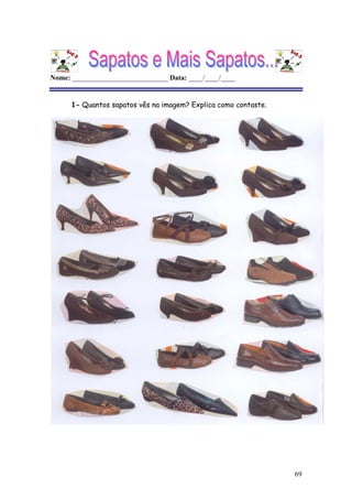 69
Nome: ___________________________ Data: ____/____/____
1- Quantos sapatos vês na imagem? Explica como contaste.
Não é possível apresentar a imagem. O computador pode não ter memória suficiente para abrir a imagem ou a imagem pode ter sido danificada. Reinicie o computador e, em seguida, abra o ficheiro novamente. Se o x vermelho continuar a aparecer, poderá ter de eliminar a imagem e inseri-la novamente.
Não é possível apresentar a imagem. O computador pode não ter memória suficiente para abrir a imagem ou a imagem pode ter sido danificada. Reinicie o
computador e, em seguida, abra o ficheiro novamente. Se o x vermelho continuar a aparecer, poderá ter de eliminar a imagem e inseri-la novamente.
Não é possível apresentar a imagem. O computador pode não ter memória suficiente para abrir a imagem ou a imagem pode ter sido danificada. Reinicie o
computador e, em seguida, abra o ficheiro novamente. Se o x vermelho continuar a aparecer, poderá ter de eliminar a imagem e inseri-la novamente.
 
