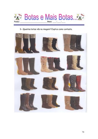 70
Nome: ___________________________ Data: ____/____/____
1- Quantas botas vês na imagem? Explica como contaste.
Não é possível apresentar a imagem. O computador pode não ter memória suficiente para abrir a imagem ou a imagem pode ter sido danificada. Reinicie o computador e, em seguida, abra o ficheiro novamente. Se o x vermelho continuar a aparecer, poderá ter de eliminar a imagem e inseri-la novamente.
Não é possível apresentar a imagem. O computador pode não ter memória suficiente para abrir a imagem ou a imagem pode ter sido danificada. Reinicie o
computador e, em seguida, abra o ficheiro novamente. Se o x vermelho continuar a aparecer, poderá ter de eliminar a imagem e inseri-la novamente.
Não é possível apresentar a imagem. O computador pode não ter memória suficiente para abrir a imagem ou a imagem pode ter sido danificada. Reinicie o
computador e, em seguida, abra o ficheiro novamente. Se o x vermelho continuar a aparecer, poderá ter de eliminar a imagem e inseri-la novamente.
 
