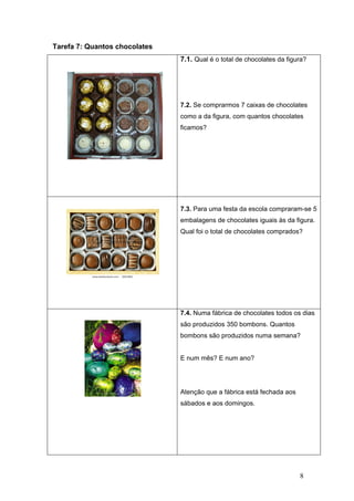 8
Tarefa 7: Quantos chocolates
7.1. Qual é o total de chocolates da figura?
7.2. Se comprarmos 7 caixas de chocolates
como a da figura, com quantos chocolates
ficamos?
7.3. Para uma festa da escola compraram-se 5
embalagens de chocolates iguais às da figura.
Qual foi o total de chocolates comprados?
7.4. Numa fábrica de chocolates todos os dias
são produzidos 350 bombons. Quantos
bombons são produzidos numa semana?
E num mês? E num ano?
Atenção que a fábrica está fechada aos
sábados e aos domingos.
 