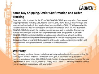 Same Day Shipping, Order Confirmation and Order
Tracking
Once your order is placed for the 3Com 56K-DONGLE-CABLE, you may select from several
shipping methods, including UPS, Federal Express, DHL, USPS, 3 day, 2 day, overnight and
international methods. Orders received and approved before 3PM EST will generally ship
the same business day. You will receive an order confirmation email for your 3Com 56K-
DONGLE-CABLE along with the tracking number as soon as it is available. The tracking
number will allow you to track your shipment in real time. We pack the 3Com 56K-
DONGLE-CABLE in anti-static bubble wrap to ensure safe delivery. We will combine
multiple items in one shipment whenever possible to save on shipping time and costs.
Because we have several distribution points and vendor locations, sometimes orders will
be divided into multiple shipments, but never at extra cost to you.
_______________________________________
Warranty
Every item you purchase from us includes a warranty and our hassle-free return policy. We
stand by our product and your satisfaction is our goal. If you ever have questions or
concerns about your 3Com 56K-DONGLE-CABLE order, simply contact our Customer Service
Department at 877-878-9134, Monday - Friday, 9 AM - 5 PM EST. Friendly customer service
reps are available to assist you with your order.
 
