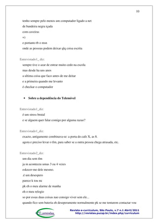 10
tenho sempre pelo menos um computador ligado a net
de bandeira negra içada
com caveiras
=)
e portanto tb o msn
onde as pessoas podem deixar qlq coisa escrita
Entrevistado1_ diz:
sempre tive o azar de entrar muito cedo na escola
mas desde ha uns anos
a ultima coisa que faco antes de me deitar
e a primeira quando me levanto
é checkar o computador

•

Sobre a dependência do Telemóvel

Entrevistado1_diz:
é um stress brutal
e se alguem quer falar comigo por alguma razao?
Entrevistado1_diz:
exacto, antigamente combinava-se: a porta do cafe X, as 8.
agora e preciso levar o tlm, para saber se a outra pessoa chega atrasada, etc.
Entrevistado2_diz:
um dia sem tlm
ja m aconteceu umas 3 ou 4 vezes
eskecer-me dele mesmo.
.é um desespero
parece k tou nu
pk eh o meu alarme de manha
eh o meu relogio
so por essas duas coisas nao consigo viver sem ele...
quando fico sem bateria eh deseperamente normalmente pk se me tentarem contactar vou
Revista e-curriculum, São Paulo, v.7 n.1 Abril/2011
http://revistas.pucsp.br/index.php/curriculum

 