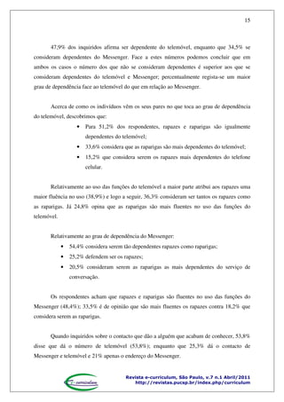 15

47,9% dos inquiridos afirma ser dependente do telemóvel, enquanto que 34,5% se
consideram dependentes do Messenger. Face a estes números podemos concluir que em
ambos os casos o número dos que não se consideram dependentes é superior aos que se
consideram dependentes do telemóvel e Messenger; percentualmente regista-se um maior
grau de dependência face ao telemóvel do que em relação ao Messenger.
Acerca de como os indivíduos vêm os seus pares no que toca ao grau de dependência
do telemóvel, descobrimos que:
•

Para 51,2% dos respondentes, rapazes e raparigas são igualmente
dependentes do telemóvel;

•

33,6% considera que as raparigas são mais dependentes do telemóvel;

•

15,2% que considera serem os rapazes mais dependentes do telefone
celular.

Relativamente ao uso das funções do telemóvel a maior parte atribui aos rapazes uma
maior fluência no uso (38,9%) e logo a seguir, 36,3% consideram ser tantos os rapazes como
as raparigas. Já 24,8% opina que as raparigas são mais fluentes no uso das funções do
telemóvel.
Relativamente ao grau de dependência do Messenger:
•

54,4% considera serem tão dependentes rapazes como raparigas;

•

25,2% defendem ser os rapazes;

•

20,5% consideram serem as raparigas as mais dependentes do serviço de
conversação.

Os respondentes acham que rapazes e raparigas são fluentes no uso das funções do
Messenger (48,4%); 33,5% é de opinião que são mais fluentes os rapazes contra 18,2% que
considera serem as raparigas.
Quando inquiridos sobre o contacto que dão a alguém que acabam de conhecer, 53,8%
disse que dá o número de telemóvel (53,8%); enquanto que 25,3% dá o contacto de
Messenger e telemóvel e 21% apenas o endereço do Messenger.

Revista e-curriculum, São Paulo, v.7 n.1 Abril/2011
http://revistas.pucsp.br/index.php/curriculum

 