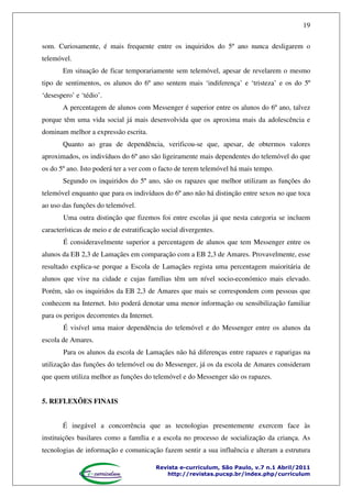 19
som. Curiosamente, é mais frequente entre os inquiridos do 5º ano nunca desligarem o
telemóvel.
Em situação de ficar temporariamente sem telemóvel, apesar de revelarem o mesmo
tipo de sentimentos, os alunos do 6º ano sentem mais ‘indiferença’ e ‘tristeza’ e os do 5º
‘desespero’ e ‘tédio’.
A percentagem de alunos com Messenger é superior entre os alunos do 6º ano, talvez
porque têm uma vida social já mais desenvolvida que os aproxima mais da adolescência e
dominam melhor a expressão escrita.
Quanto ao grau de dependência, verificou-se que, apesar, de obtermos valores
aproximados, os indivíduos do 6º ano são ligeiramente mais dependentes do telemóvel do que
os do 5º ano. Isto poderá ter a ver com o facto de terem telemóvel há mais tempo.
Segundo os inquiridos do 5º ano, são os rapazes que melhor utilizam as funções do
telemóvel enquanto que para os indivíduos do 6º ano não há distinção entre sexos no que toca
ao uso das funções do telemóvel.
Uma outra distinção que fizemos foi entre escolas já que nesta categoria se incluem
características de meio e de estratificação social divergentes.
É consideravelmente superior a percentagem de alunos que tem Messenger entre os
alunos da EB 2,3 de Lamaçães em comparação com a EB 2,3 de Amares. Provavelmente, esse
resultado explica-se porque a Escola de Lamaçães regista uma percentagem maioritária de
alunos que vive na cidade e cujas famílias têm um nível socio-económico mais elevado.
Porém, são os inquiridos da EB 2,3 de Amares que mais se correspondem com pessoas que
conhecem na Internet. Isto poderá denotar uma menor informação ou sensibilização familiar
para os perigos decorrentes da Internet.
É visível uma maior dependência do telemóvel e do Messenger entre os alunos da
escola de Amares.
Para os alunos da escola de Lamaçães não há diferenças entre rapazes e raparigas na
utilização das funções do telemóvel ou do Messenger, já os da escola de Amares consideram
que quem utiliza melhor as funções do telemóvel e do Messenger são os rapazes.
5. REFLEXÕES FINAIS
É inegável a concorrência que as tecnologias presentemente exercem face às
instituições basilares como a família e a escola no processo de socialização da criança. As
tecnologias de informação e comunicação fazem sentir a sua influência e alteram a estrutura
Revista e-curriculum, São Paulo, v.7 n.1 Abril/2011
http://revistas.pucsp.br/index.php/curriculum

 