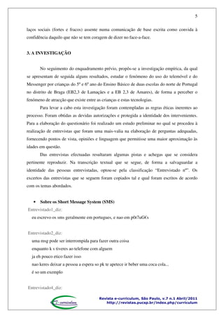 5
laços sociais (fortes e fracos) assente numa comunicação de base escrita como convida à
confidência daquilo que não se tem coragem de dizer no face-a-face.
3. A INVESTIGAÇÃO
No seguimento do enquadramento prévio, propôs-se a investigação empírica, da qual
se apresentam de seguida alguns resultados, estudar o fenómeno do uso do telemóvel e do
Messenger por crianças do 5º e 6º ano do Ensino Básico de duas escolas do norte de Portugal
no distrito de Braga (EB2,3 de Lamaçães e a EB 2,3 de Amares), de forma a perceber o
fenómeno de atracção que existe entre as crianças e estas tecnologias.
Para levar a cabo esta investigação foram contempladas as regras éticas inerentes ao
processo. Foram obtidas as devidas autorizações e protegida a identidade dos intervenientes.
Para a elaboração do questionário foi realizado um estudo preliminar no qual se procedeu à
realização de entrevistas que foram uma mais-valia na elaboração de perguntas adequadas,
fornecendo pontos de vista, opiniões e linguagem que permitisse uma maior aproximação às
idades em questão.
Das entrevistas efectuadas resultaram algumas pistas e achegas que se considera
pertinente reproduzir. Na transcrição textual que se segue, de forma a salvaguardar a
identidade das pessoas entrevistadas, optou-se pela classificação “Entrevistado nº”. Os
excertos das entrevistas que se seguem foram copiados tal e qual foram escritos de acordo
com os temas abordados.

•

Sobre os Short Message System (SMS)

Entrevistado1_diz:
eu escrevo os sms geralmente em portugues, e nao em p0r7uG€s
Entrevistado2_diz:
uma msg pode ser interrompida para fazer outra coisa
enquanto k s tiveres ao telefone com alguem
ja eh pouco etico fazer isso
nao keres deixar a pessoa a espera so pk te apetece ir beber uma coca cola...
é so um exemplo
Entrevistado4_diz:
Revista e-curriculum, São Paulo, v.7 n.1 Abril/2011
http://revistas.pucsp.br/index.php/curriculum

 