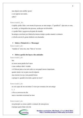 8
mas depois tem melhor 'gosto'
e cm superar um medo..
sabes?
Entrevistado5_ diz:
é rapido. podes falar c um monte de pessoas ao mm tempo. é "agradável", tipo tem os sons,
os smiles, as fotografias das pessoas, acaba por ser divertido..
e o poder falar c qq pessoa da parte do mundo
ha amigos com kem ja n falaria ha imenso tempo e podes manter o contacto
e à borla sem ter k gastar dinheiro em chamadas

•

Sobre o Telemóvel e o Messenger

Entrevistado1_diz:
"manda-se" uma sms, mas "fala-se" no msn

•

Sobre a gestão dos laços e das amizades

Entrevistado1_diz:
hm
eu moro neste predio ha 9 anos
e nao conheco nhn1 vizinho
o ir brincar para a rua tem cada vez um papel menos importante
quanto muito vai-se para casa de alguem
mas mesmo isso ja e um grande bonus
e porque ir, quando esta toda a gente no msn?
Entrevistado1_diz:
eu sou capaz de me encontrar 2 vezes por semana com um amigo
(…)
e fica a conversa em dia
mais o encontro ocasional no msn
Entrevistado1_diz:
em principio se estou a pedir o contacto de uma pessoa
é porque quero falar com ela
Revista e-curriculum, São Paulo, v.7 n.1 Abril/2011
http://revistas.pucsp.br/index.php/curriculum

 