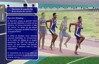 Ejercicio Skipping :
El deportista adopta la posición inicial
con los pies separados al ancho de los
hombros, los brazos extendidos al lado
del cuerpo, los dedos de las manos
sueltos y separados, la cabeza erguida y
la mirada al frente.
El atleta se desplaza hacia adelante
elevando levemente las articulaciones
de la rodilla por debajo de un ángulo
aproximado de 100° con relación al
tronco. Los pies realizan una tracción
hacia atrás al apoyarse sobre la zona
metatarsiana.
El movimiento de los brazos debe ser
paralelo y se realiza de forma alternada
al de las piernas.
Ejercicios de asimilación
de la técnica de carrera
28
técnica
 