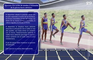 El deportista adopta la posición inicial con
los pies separados al ancho de los hombros,
los brazos extendidos al lado del cuerpo, los
dedos de las manos sueltos y separados, la
cabeza erguida y la mirada al frente.
El deportista se desplaza hacia adelante
elevando la articulación de la rodilla lo más
alto posible, casi hasta entrar en contacto
con el tronco. Posteriormente extiende la
rodilla hacia adelante para bajar la pierna y
tomar contacto con el suelo sobre la zona
metatarsiana.
El pie de apoyo debe mantener su posición
de extensión.
Este ejercicio se realiza alternadamente.
Ejercicio Elevación de muslos y extensión
de la pierna hacia adelante:
29
guía
de
Carreras
con
Vallas
 