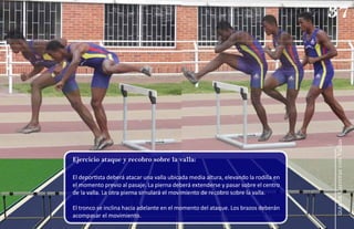 Ejercicio ataque y recobro sobre la valla:
El deportista deberá atacar una valla ubicada media altura, elevando la rodilla en
el momento previo al pasaje. La pierna deberá extenderse y pasar sobre el centro
de la valla. La otra pierna simulará el movimiento de recobro sobre la valla.
El tronco se inclina hacia adelante en el momento del ataque. Los brazos deberán
acompasar el movimiento.
37
guía
de
Carreras
con
Vallas
 