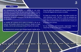 Las competencias de velocidad se realizan en una pista
estándar, con 6 a 8 carriles, de 400 metros de longitud, tendrá
dos rectas paralelas y dos curvas cuyos radios serán iguales, el
interior de la pista estará limitado por un bordillo de material
apropiado, de aproximadamente 5 cm de alto y un mínimo 5
cm de ancho.
La medida del contorno de la pista se tomará a 30 cm al
exterior del bordillo interno de la misma o, donde no haya
bordillo, a 20 cm de la línea que limita el interior de la pista.
La distancia de la carrera será medida desde el borde de la
línea de salida más alejada de la meta, hasta el borde de
la línea de llegada más cercana a la salida.
En todas las carreras, de vallas, cada atleta tendrá una
calle individual, entre 122 cm y 125 cm señalada por
líneas de 5 cm de anchura. En la medida de la anchura de
cada calle se incluirá la línea a la derecha de la misma, en
el sentido de la carrera.
En las reuniones internacionales organizadas bajo el
control de laI AAF la pista deberá tener 8 calles.
Pista
5
guía
de
Carreras
con
Vallas
 