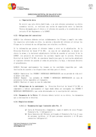 DIRECCION DISTRITAL DE SALUD Nº14 D01
DIRECCION DISTRITAL DE SALUD Nº14 D01
Calle Gabino Rivadeneira s/n y 9 de Octubre
Teléfonos: 593 (7) 2700134 ext 120
serinsa1@gmail.com
e.- Negociación única
De existir una sola oferta habilitada, o un solo oferente presentare su oferta
económica inicial, se realizará una sesión de negociación entre la Comisión
Técnica designada para el efecto y el oferente de acuerdo a lo establecido en el
artículo 47 del Reglamento a la LOSNCP.
4.12.- Obligaciones del contratista:
4.12.1.- Los oferentes deberán revisar cuidadosamente los Pliegos y cumplir con todos
los requisitos solicitados en ellos. La omisión o descuido del oferente al revisar los
Pliegos no le relevará de sus obligaciones con relación a su Oferta.
Si la información que provee el oferente induce a error en la adjudicación de la
Dirección Distrital de Salud Nº14 D01, en caso de ser adjudicado, se dejará sin
efecto la misma y lo declarará adjudicatario fallido de acuerdo al artículo 14 de la
LOSNCP, sin perjuicio de reservarse las acciones legales que le asisten. Dirección
Distrital de Salud Nº14 D01, de considerar beneficioso para la institución adjudicará
al siguiente oferente de acuerdo al orden de prelación a la baja, o declarará desierto
el procedimiento.
4.12.2.- Entregar oportunamente los insumos en las cantidades requeridas por cada
Institución de acuerdo a las disposiciones emitidas para el efecto.
4.12.3.- Suministrar los INSUMOS Y MATERIALES ODONTOLOGICOS con un período de vida útil
no menor a dos años,
4.12.4.- Reponer las unidades de INSUMOS Y MATERIALES ODONTOLOGICOS en caso de
presentarse fallas imputables al transporte.
4.12.5.- Realizar el canje en caso de caducidad.
4.13.- Obligaciones de la contratante: La Dirección Distrital de Salud Nº14 D01 se
compromete a indicar oportunamente el lugar donde deben ser entregados los INSUMOS Y
MATERIALES ODONTOLOGICOS y que serán determinados en la suscripción del contrato.
4.14.- Documentos de la Oferta: El oferente deberá incluir en su oferta, los documentos
que a continuación se detallan.
4.14.1 Requisitos mínimos:
4.14.1.1.- Documentación Legal (contenido sobre Nro. 1)
a) Carta de Presentación y Compromiso, según el modelo de estos Pliegos
Formulario No. 1 (obligatorio);
b) Datos Generales del Oferente utilizando el Formulario No.2 en el caso
de personas jurídicas, el 2A para personas naturales y el 2B para
consorcios (obligatorio);
 
