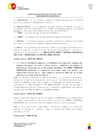 DIRECCION DISTRITAL DE SALUD Nº14 D01
DIRECCION DISTRITAL DE SALUD Nº14 D01
Calle Gabino Rivadeneira s/n y 9 de Octubre
Teléfonos: 593 (7) 2700134 ext 120
serinsa1@gmail.com
a) "Adjudicatario", es el oferente a quien la máxima autoridad de la Dirección
Distrital de Salud Nº14 D01adjudica el contrato;
b) "Comisión Técnica", es la responsable de llevar adelante el proceso, a la que le
corresponde actuar de conformidad con la LOSNCP, su Reglamento General, los pliegos
aprobados, y las disposiciones administrativas que fueren aplicables.
c) “INCOP”, Instituto Nacional de Contratación Pública.
d) “LOSNCP”, Ley Orgánica del Sistema Nacional de Contratación Pública.
e) "Oferente", es la persona natural o jurídica, asociación o consorcio que presenta
una "oferta", en atención al llamado a subasta inversa electrónica;
f) "Oferta", es la propuesta para contratar, ceñida a los pliegos, presentada por el
oferente a través de la cual se obliga, en caso de ser adjudicada, a suscribir el
contrato y a la ejecución para la ADQUISICION DE INSUMOS Y MATERIALES ODONTOLOGICOS
PARA LA XXX , PERTENECIENTES A LA PROVINCIA MORONA SANTIAGO.
Cláusula Cuarta.- OBJETO DEL CONTRATO
 4.01. Con los antecedentes expuestos y los documentos que forman parte integrante del
presente instrumento, así como la oferta técnica y económica y los pliegos, la
Contratista se obliga para con la xxxa entregar debidamente los INSUMOS Y MATERIALES
ODONTOLOGICOS adjudicados y a suministrar en la forma, lugar y de acuerdo a las
disposiciones escritas que el xxxxx indique al contratista dentro de los 15 días
posteriores a la suscripción del contrato.
4.02. La cantidad establecida en numeral precedente, es de carácter referencial,
conforme se estipuló en la convocatoria; por lo que, el De la Dirección Distrital de
Salud Nº14 D01podrá llegar o no a comprar lo establecido; de acuerdo al consumo y
necesidad de el ÀREA DE SALUD Nº1 DE MORONA SANTIAGO, sin que ello de lugar a
reclamo alguno por parte de la Contratista, o constituya incumplimiento del contrato
por parte del Área ÀREA DE SALUD Nº1 DE MORONA SANTIAGO
Cláusula Quinta.- PRECIO DEL CONTRATO
5.01.- El precio del Contrato, que el xxx pagará al CONTRATISTA es el establecido en
la cláusula cuarta numeral 4.02. En el precio total de los INSUMOS Y MATERIALES
ODONTOLOGICOS está incluido el valor de transporte hasta el sitio de entrega.
5.02. El valor unitario del insumo médico contratado se pagará a la Contratista
conforme lo disponga el xxxxxxx y según la cantidad del insumo efectivamente
entregado a la xxxx.
Cláusula Sexta.- FORMA DE PAGO
 